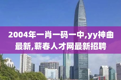 2004年一肖一码一中,yy神曲最新,蕲春人才网最新招聘