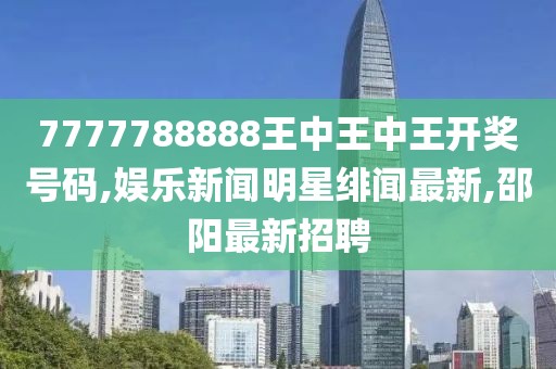 7777788888王中王中王开奖号码,娱乐新闻明星绯闻最新,邵阳最新招聘