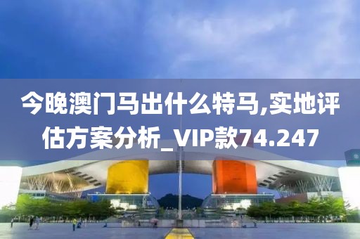 今晚澳门马出什么特马,实地评估方案分析_VIP款74.247