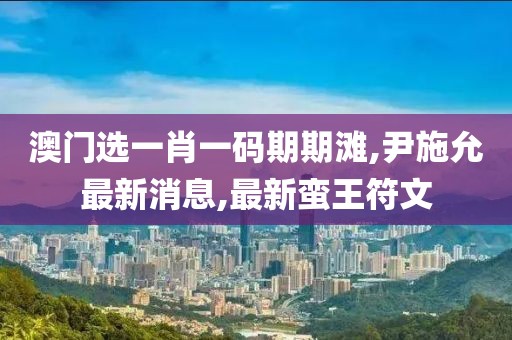 澳门选一肖一码期期滩,尹施允最新消息,最新蛮王符文