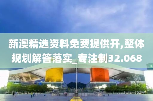 新澳精选资料免费提供开,整体规划解答落实_专注制32.068