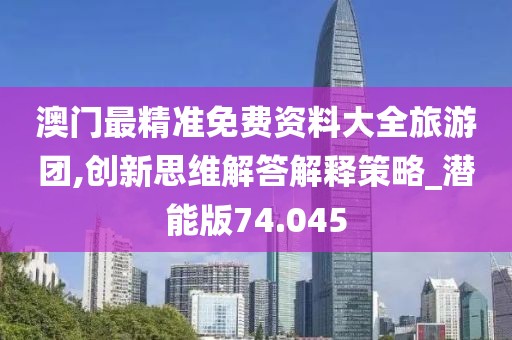 澳门最精准免费资料大全旅游团,创新思维解答解释策略_潜能版74.045