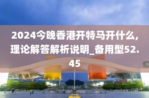 2024今晚香港开特马开什么,理论解答解析说明_备用型52.45