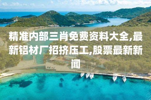 精准内部三肖免费资料大全,最新铝材厂招挤压工,股票最新新闻