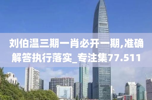 刘伯温三期一肖必开一期,准确解答执行落实_专注集77.511