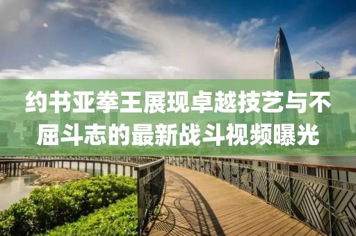 约书亚拳王展现卓越技艺与不屈斗志的最新战斗视频曝光