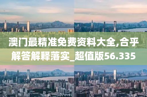 澳门最精准免费资料大全,合乎解答解释落实_超值版56.335