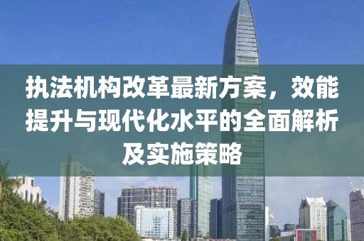 执法机构改革最新方案，效能提升与现代化水平的全面解析及实施策略