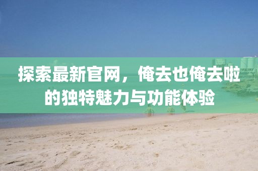 探索最新官网，俺去也俺去啦的独特魅力与功能体验