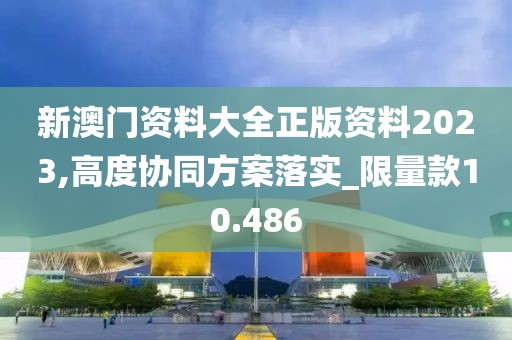 新澳门资料大全正版资料2023,高度协同方案落实_限量款10.486