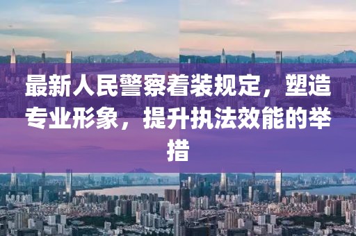 最新人民警察着装规定，塑造专业形象，提升执法效能的举措