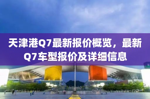 天津港Q7最新报价概览，最新Q7车型报价及详细信息