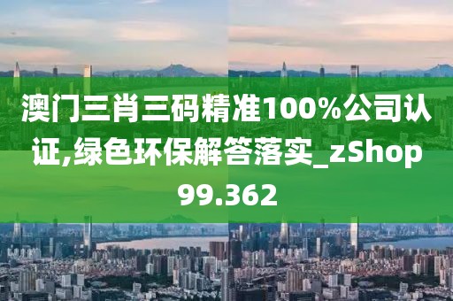 澳门三肖三码精准100%公司认证,绿色环保解答落实_zShop99.362