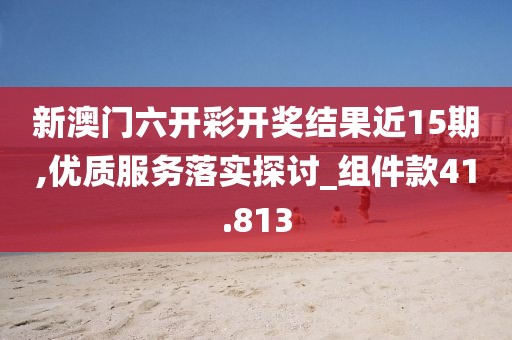 新澳门六开彩开奖结果近15期,优质服务落实探讨_组件款41.813