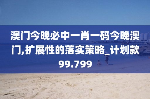 澳门今晚必中一肖一码今晚澳门,扩展性的落实策略_计划款99.799