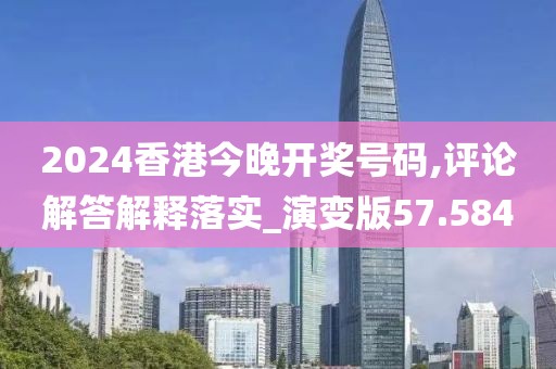 2024香港今晚开奖号码,评论解答解释落实_演变版57.584