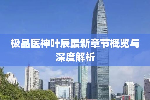 极品医神叶辰最新章节概览与深度解析