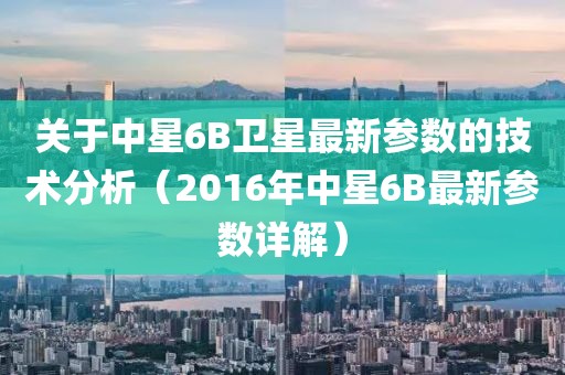 关于中星6B卫星最新参数的技术分析（2016年中星6B最新参数详解）