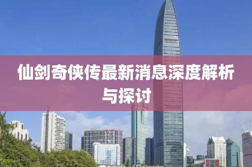 仙剑奇侠传最新消息深度解析与探讨