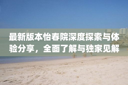 最新版本怡春院深度探索与体验分享，全面了解与独家见解