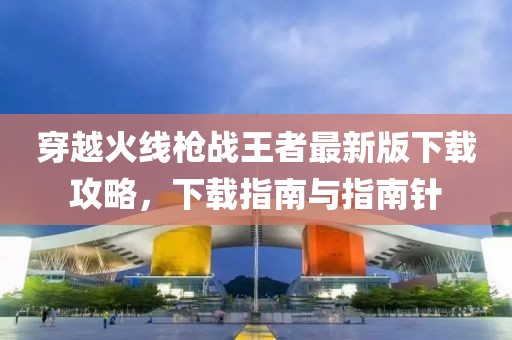 穿越火线枪战王者最新版下载攻略，下载指南与指南针