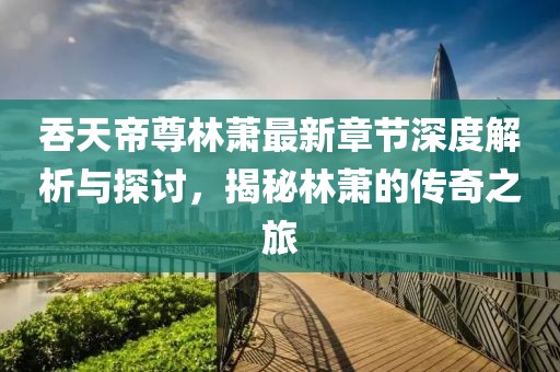吞天帝尊林萧最新章节深度解析与探讨，揭秘林萧的传奇之旅