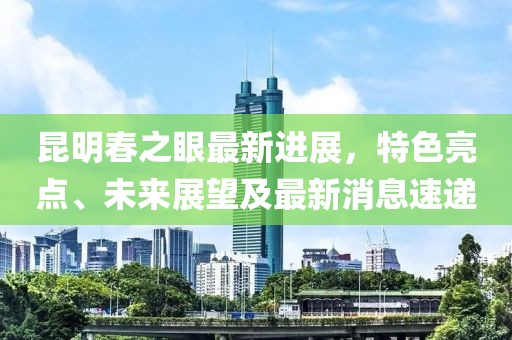 昆明春之眼最新进展，特色亮点、未来展望及最新消息速递