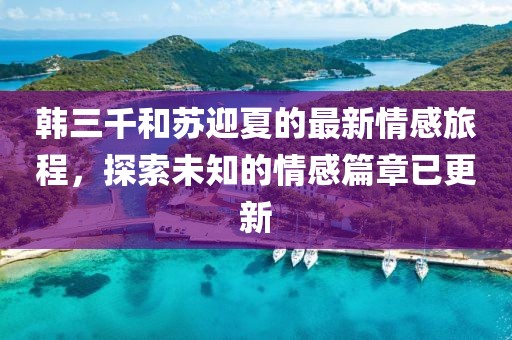 韩三千和苏迎夏的最新情感旅程，探索未知的情感篇章已更新