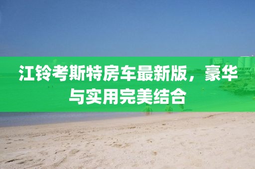 江铃考斯特房车最新版，豪华与实用完美结合