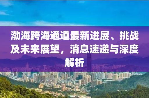 渤海跨海通道最新进展、挑战及未来展望，消息速递与深度解析