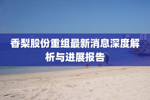 香梨股份重组最新消息深度解析与进展报告