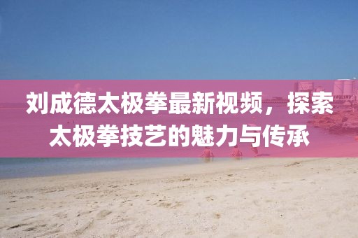 刘成德太极拳最新视频，探索太极拳技艺的魅力与传承