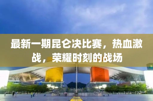 最新一期昆仑决比赛，热血激战，荣耀时刻的战场