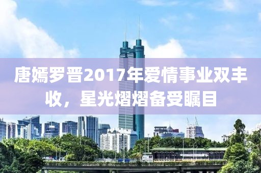 唐嫣罗晋2017年爱情事业双丰收，星光熠熠备受瞩目