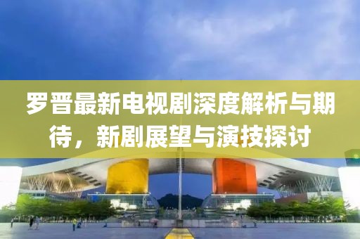 罗晋最新电视剧深度解析与期待，新剧展望与演技探讨