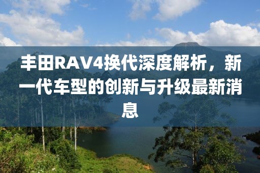 丰田RAV4换代深度解析，新一代车型的创新与升级最新消息