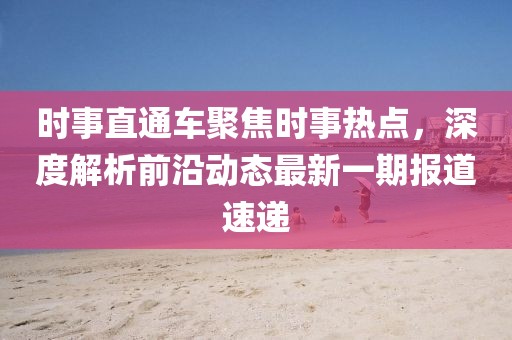 时事直通车聚焦时事热点，深度解析前沿动态最新一期报道速递