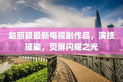 赵丽颖最新电视剧作品，演技璀璨，荧屏闪耀之光