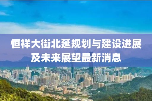 恒祥大街北延规划与建设进展及未来展望最新消息