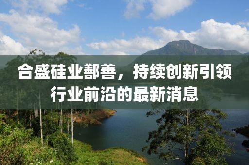 合盛硅业鄯善，持续创新引领行业前沿的最新消息