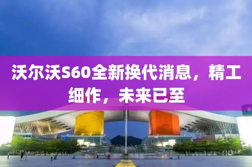 沃尔沃S60全新换代消息，精工细作，未来已至