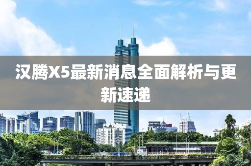 汉腾X5最新消息全面解析与更新速递