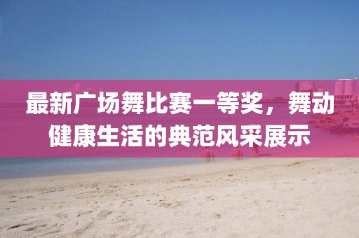 最新广场舞比赛一等奖，舞动健康生活的典范风采展示