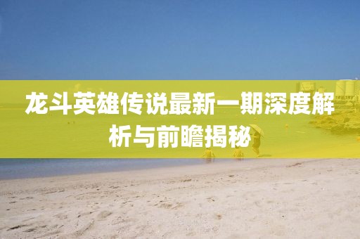 龙斗英雄传说最新一期深度解析与前瞻揭秘