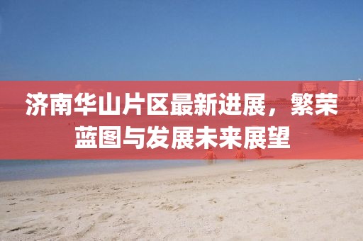 济南华山片区最新进展，繁荣蓝图与发展未来展望