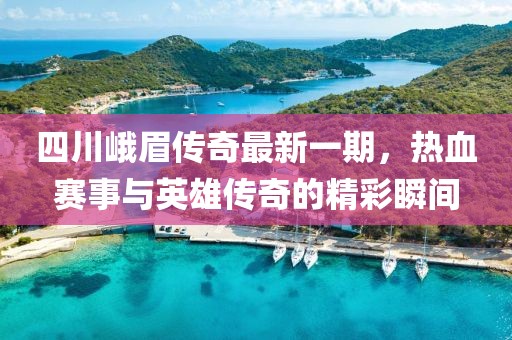 四川峨眉传奇最新一期，热血赛事与英雄传奇的精彩瞬间