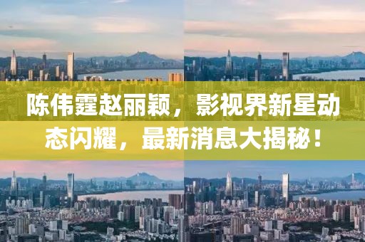 陈伟霆赵丽颖，影视界新星动态闪耀，最新消息大揭秘！