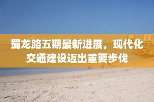 蜀龙路五期最新进展，现代化交通建设迈出重要步伐