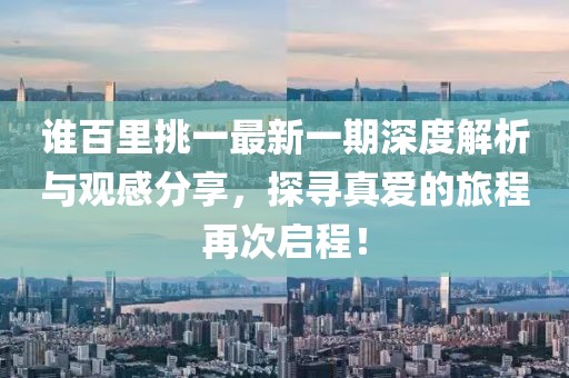 谁百里挑一最新一期深度解析与观感分享，探寻真爱的旅程再次启程！