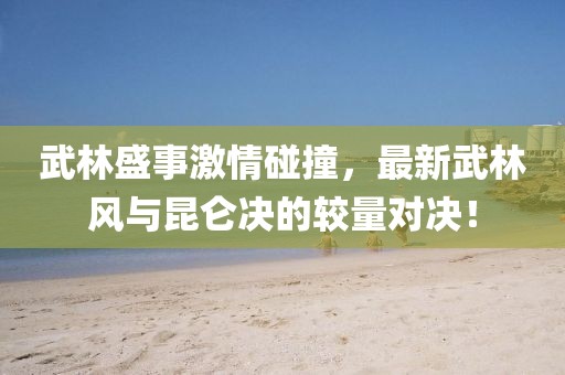 武林盛事激情碰撞，最新武林风与昆仑决的较量对决！